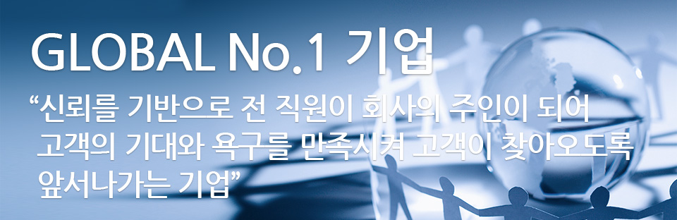 GLOBAL No.1 기업 “신뢰를 기반으로 전 직원이 회사의 주인이 되어 고객의 기대와 욕구를 만족시켜 고객이 찾아오도록 앞서나가는 기업”